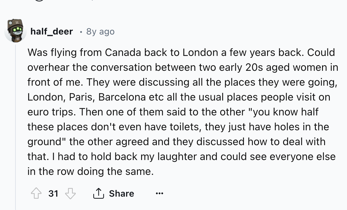 screenshot - half_deer 8y ago . Was flying from Canada back to London a few years back. Could overhear the conversation between two early 20s aged women in front of me. They were discussing all the places they were going, London, Paris, Barcelona etc all 